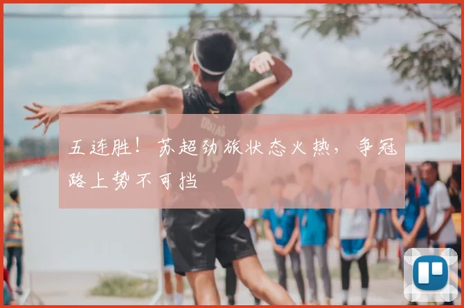 五连胜!苏超劲旅状态火热,争冠路上势不可挡
